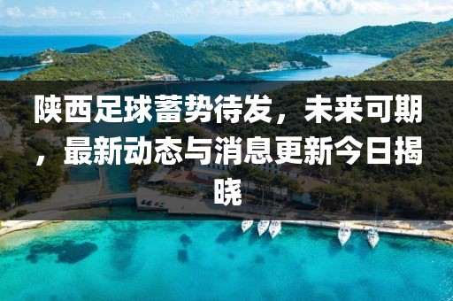 陕西足球蓄势待发，未来可期，最新动态与消息更新今日揭晓