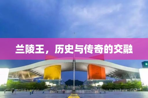 兰陵王，历史与传奇的交融