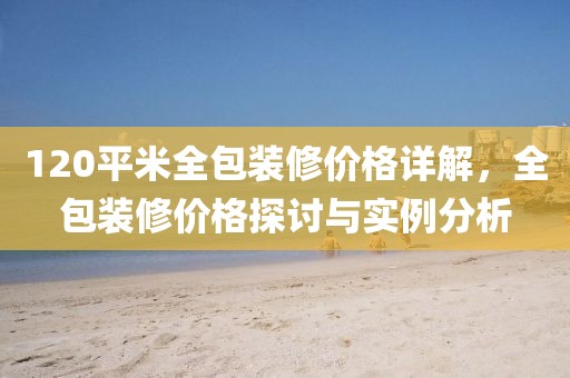 120平米全包装修价格详解，全包装修价格探讨与实例分析