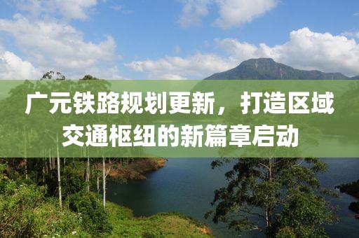 广元铁路规划更新，打造区域交通枢纽的新篇章启动