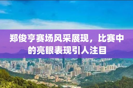 郑俊亨赛场风采展现，比赛中的亮眼表现引人注目