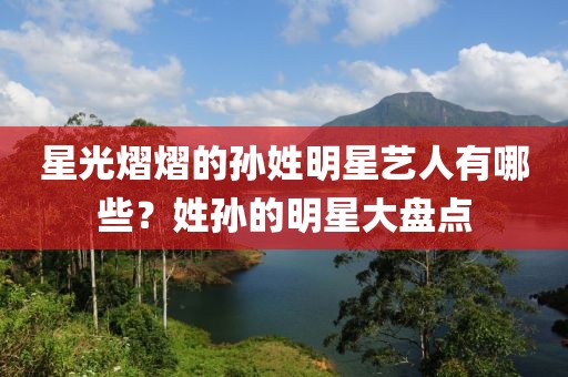 星光熠熠的孙姓明星艺人有哪些？姓孙的明星大盘点