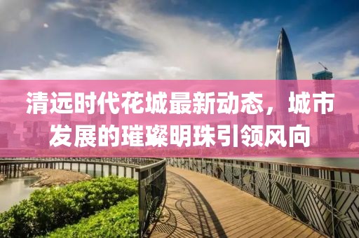 清远时代花城最新动态，城市发展的璀璨明珠引领风向