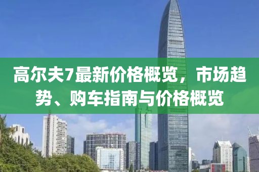 高尔夫7最新价格概览，市场趋势、购车指南与价格概览