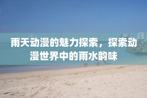 雨天动漫的魅力探索，探索动漫世界中的雨水韵味