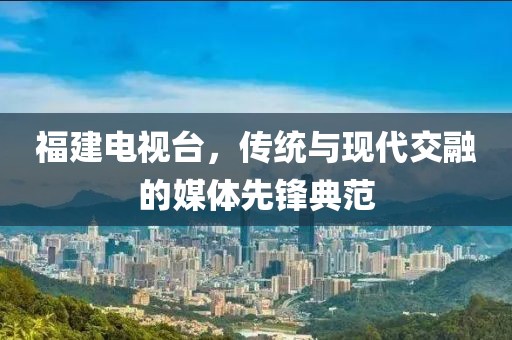 福建电视台，传统与现代交融的媒体先锋典范