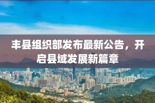 丰县组织部发布最新公告，开启县域发展新篇章