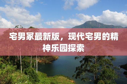 宅男冢最新版，现代宅男的精神乐园探索