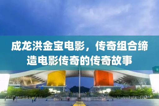 成龙洪金宝电影，传奇组合缔造电影传奇的传奇故事