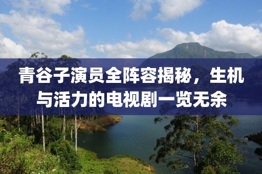 青谷子演员全阵容揭秘，生机与活力的电视剧一览无余
