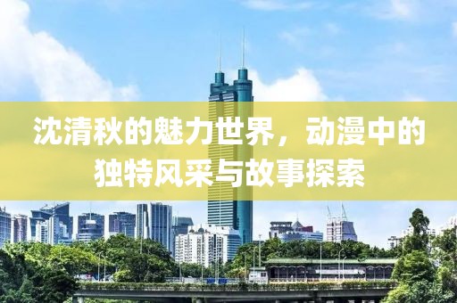 沈清秋的魅力世界，动漫中的独特风采与故事探索
