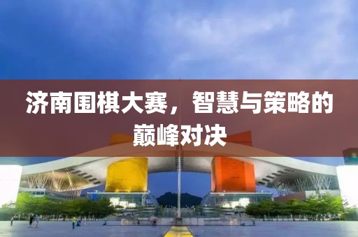 济南围棋大赛，智慧与策略的巅峰对决