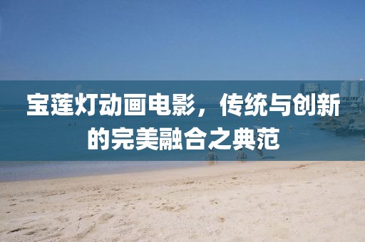 宝莲灯动画电影，传统与创新的完美融合之典范