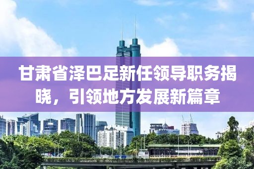 甘肃省泽巴足新任领导职务揭晓，引领地方发展新篇章