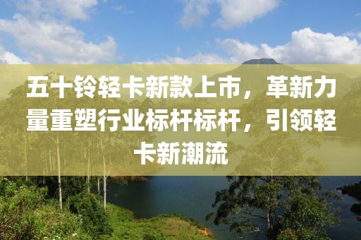 五十铃轻卡新款上市，革新力量重塑行业标杆标杆，引领轻卡新潮流