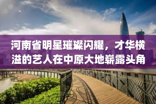 河南省明星璀璨闪耀，才华横溢的艺人在中原大地崭露头角
