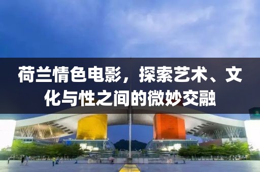 荷兰情色电影，探索艺术、文化与性之间的微妙交融