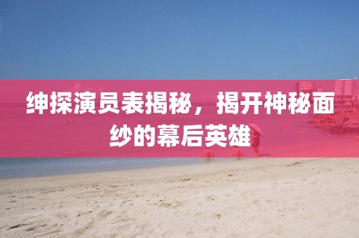 绅探演员表揭秘，揭开神秘面纱的幕后英雄