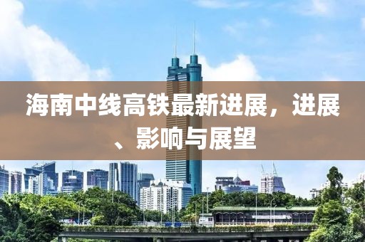 海南中线高铁最新进展，进展、影响与展望