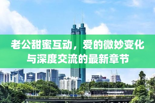 老公甜蜜互动，爱的微妙变化与深度交流的最新章节