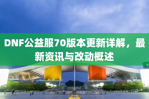 DNF公益服70版本更新详解，最新资讯与改动概述