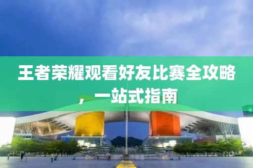 王者荣耀观看好友比赛全攻略，一站式指南