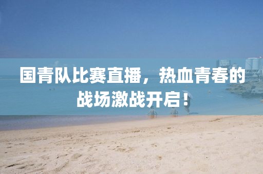 国青队比赛直播，热血青春的战场激战开启！