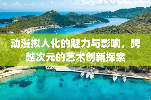 动漫拟人化的魅力与影响，跨越次元的艺术创新探索
