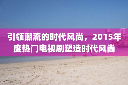 引领潮流的时代风尚，2015年度热门电视剧塑造时代风尚