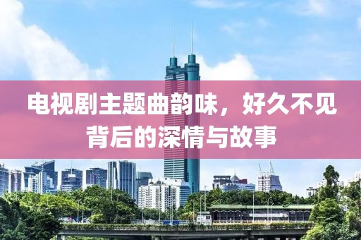 电视剧主题曲韵味，好久不见背后的深情与故事