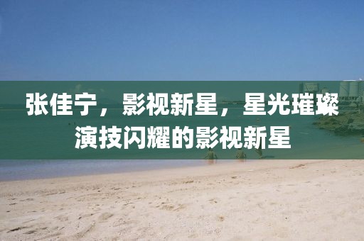 张佳宁，影视新星，星光璀璨演技闪耀的影视新星