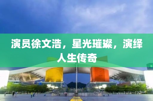 演员徐文浩，星光璀璨，演绎人生传奇
