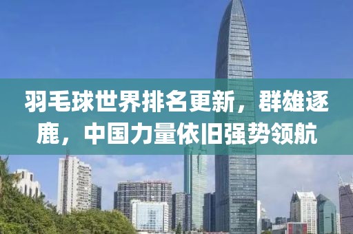 羽毛球世界排名更新，群雄逐鹿，中国力量依旧强势领航