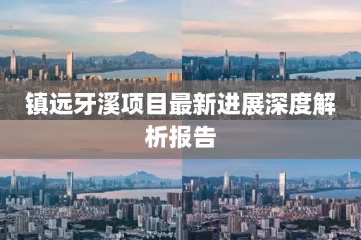 镇远牙溪项目最新进展深度解析报告