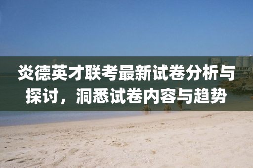 炎德英才联考最新试卷分析与探讨，洞悉试卷内容与趋势