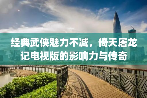 经典武侠魅力不减，倚天屠龙记电视版的影响力与传奇