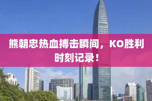 熊朝忠热血搏击瞬间，KO胜利时刻记录！