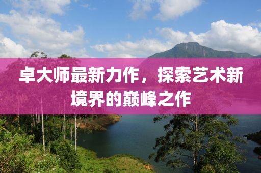 卓大师最新力作，探索艺术新境界的巅峰之作