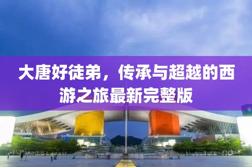 大唐好徒弟，传承与超越的西游之旅最新完整版