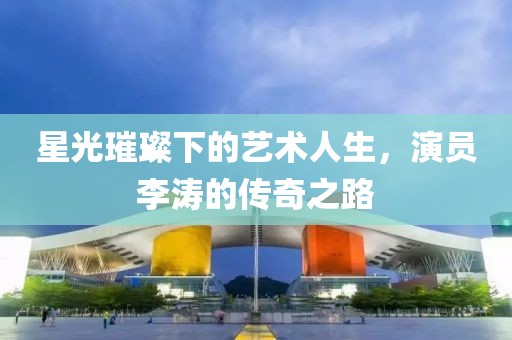 星光璀璨下的艺术人生，演员李涛的传奇之路