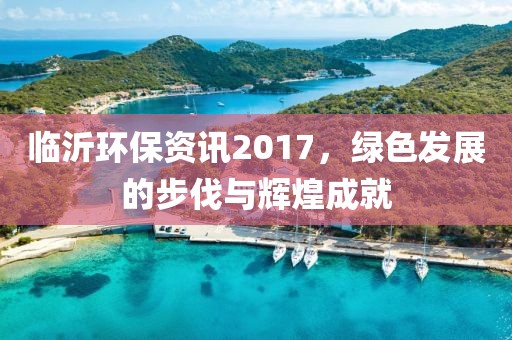 临沂环保资讯2017，绿色发展的步伐与辉煌成就