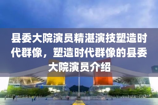 县委大院演员精湛演技塑造时代群像，塑造时代群像的县委大院演员介绍
