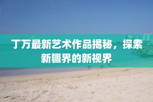 丁万最新艺术作品揭秘，探索新疆界的新视界