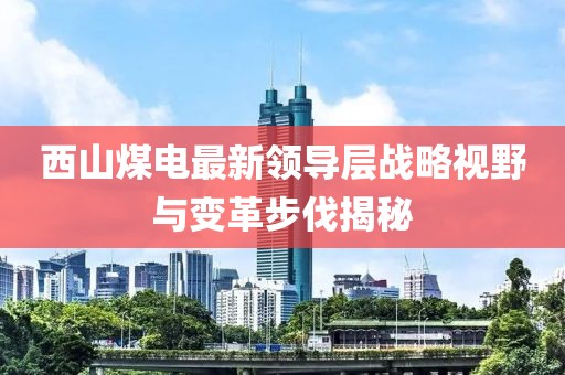 西山煤电最新领导层战略视野与变革步伐揭秘