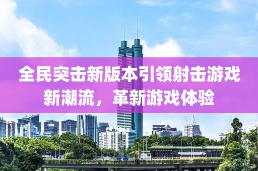 全民突击新版本引领射击游戏新潮流，革新游戏体验