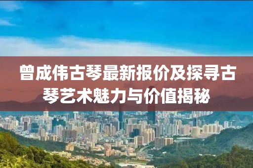 曾成伟古琴最新报价及探寻古琴艺术魅力与价值揭秘