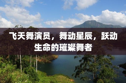 飞天舞演员，舞动星辰，跃动生命的璀璨舞者