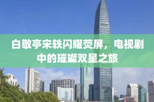 白敬亭宋轶闪耀荧屏，电视剧中的璀璨双星之旅