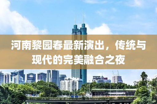 河南黎园春最新演出，传统与现代的完美融合之夜