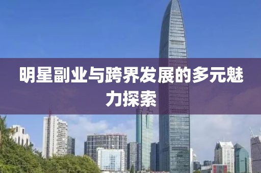 明星副业与跨界发展的多元魅力探索